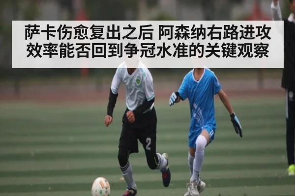 萨卡伤愈复出之后 阿森纳右路进攻效率能否回到争冠水准的关键观察