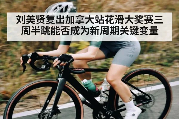 刘美贤复出加拿大站花滑大奖赛三周半跳能否成为新周期关键变量