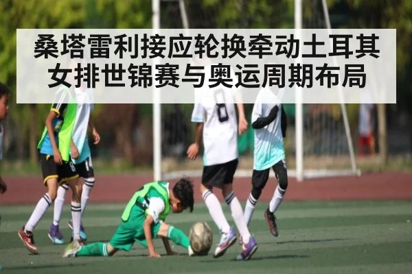 桑塔雷利接应轮换牵动土耳其女排世锦赛与奥运周期布局 | kaiyun